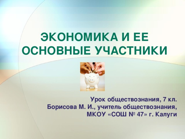 Экономика и ее основные участники Урок обществознания, 7 кл. Борисова М. И., учитель обществознания, МКОУ «СОШ № 47» г. Калуги 