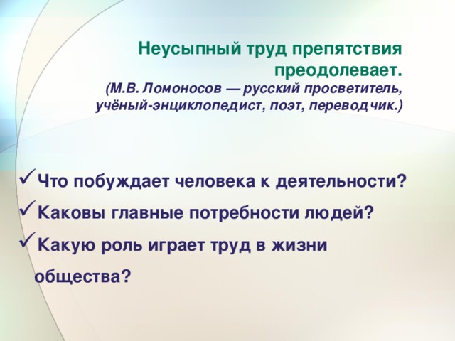 Неусыпный труд препятствия преодолевает. (М.В. Ломоносов — русский просветитель, учёный-энциклопедист, поэт, переводчик.) Что побуждает человека к деятельности? Каковы главные потребности людей? Какую роль играет труд в жизни общества? 