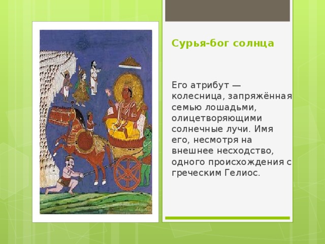 Сурья-бог солнца Его атрибут — колесница, запряжённая семью лошадьми, олицетворяющими солнечные лучи. Имя его, несмотря на внешнее несходство, одного происхождения с греческим Гелиос. 