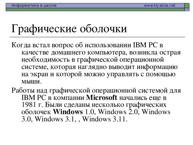 Когда встал вопрос об использовании IВМ РС в качестве домашнего компьютера, возникла острая необходимость в графической операционной системе, которая наглядно выводит информацию на экран и которой можно управлять с помощью мыши. Работы над графической операционной системой для IВМ РС в компании Microsoft начались еще в 1981 г. Были сделаны несколько графических оболочек Windows 1.0, Windows 2.0, Windows 3.0, Windows 3.1, , Windows 3.11. 