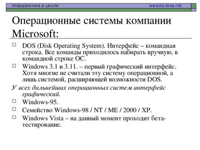 Операционные системы компании Microsoft: DOS (Disk Operating System). Интерфейс – командная  строка . Все команды приходилось набирать вручную, в командной строке ОС. Windows 3.1 и 3.11. – первый графический интерфейс. Хотя многие не считали эту систему операционной, а лишь системой, расширяющей возможности DOS. У всех дальнейших операционных систем интерфейс графический. Windows-95. Семейство Windows-98 / NT / ME / 2000 / XP. Windows Vista – на данный момент проходит бета-тестирование.  