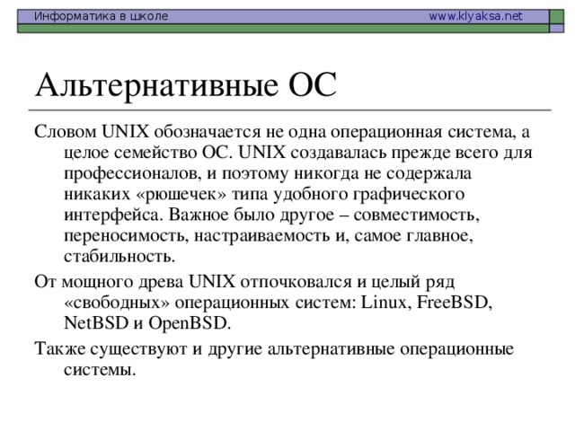 Словом UNIX обозначается не одна операционная система, а целое семейство ОС. UNIX создавалась прежде всего для профессионалов, и поэтому никогда не содержала никаких «рюшечек» типа удобного графического интерфейса. Важное было другое – совместимость, переносимость, настраиваемость и, самое главное, стабильность. От мощного древа UNIX отпочковался и целый ряд «свободных» операционных систем: Linux , FreeBSD , NetBSD и OpenBSD . Также существуют и другие альтернативные операционные системы. 