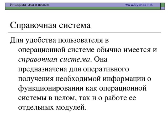 Справочная система Для удобства пользователя в операционной системе обычно имеется и справочная система . Она предназначена для оперативного получения необходимой информации о функционировании как операционной системы в целом, так и о работе ее отдельных модулей. 