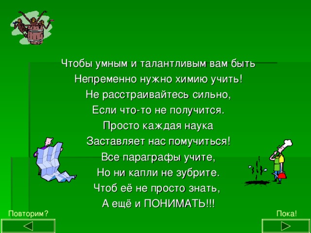 Чтобы умным и талантливым вам быть Непременно нужно химию учить! Не расстраивайтесь сильно, Если что-то не получится. Просто каждая наука Заставляет нас помучиться! Все параграфы учите, Но ни капли не зубрите. Чтоб её не просто знать, А ещё и ПОНИМАТЬ!!! Пока! Повторим? 