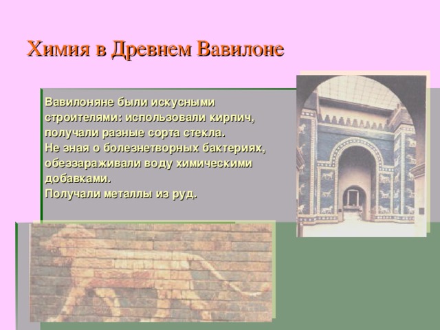 Химия в Древнем Вавилоне Вавилоняне были искусными строителями: использовали кирпич, получали разные сорта стекла. Не зная о болезнетворных бактериях, обеззараживали воду химическими добавками. Получали металлы из руд. 