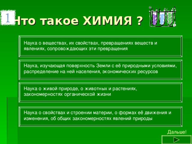 Наука о веществах, их свойствах, превращениях веществ и явлениях, сопровождающих эти превращения Наука, изучающая поверхность Земли с её природными условиями, распределение на ней населения, экономических ресурсов Наука о живой природе, о животных и растениях, закономерностях органической жизни Наука о свойствах и строении материи, о формах её движения и изменения, об общих закономерностях явлений природы Дальше! 
