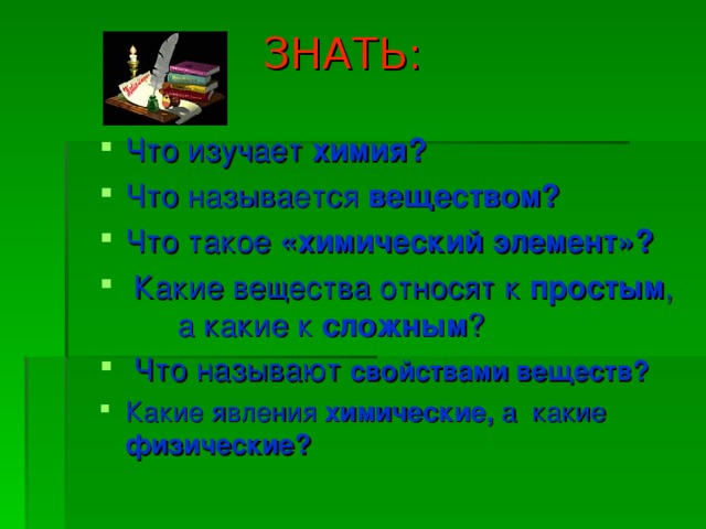  ЗНАТЬ: Что изучает химия?  Что называется веществом?  Что такое «химический элемент»?  Какие вещества относят к простым , а какие к сложным ?  Что называют свойствами веществ? Какие явления химические, а какие физические? 