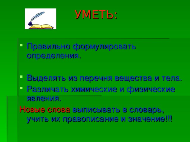  УМЕТЬ: Правильно формулировать определения. Выделять из перечня вещества и тела. Различать химические и физические явления. Новые слова выписывать в словарь, учить их правописание и значение!!! 