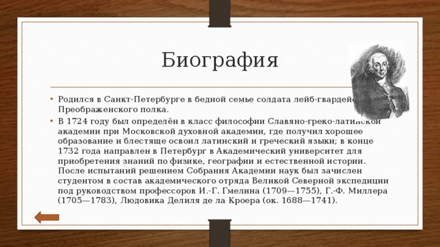 Биография Родился в Санкт-Петербурге в бедной семье солдата лейб-гвардейского Преображенского полка. В 1724 году был определён в класс философии Славяно-греко-латинской академии при Московской духовной академии, где получил хорошее образование и блестяще освоил латинский и греческий языки; в конце 1732 года направлен в Петербург в Академический университет для приобретения знаний по физике, географии и естественной истории. После испытаний решением Собрания Академии наук был зачислен студентом в состав академического отряда Великой Северной экспедиции под руководством профессоров И.-Г. Гмелина (1709—1755), Г.-Ф. Миллера (1705—1783), Людовика Делиля де ла Кроера (ок. 1688—1741). 