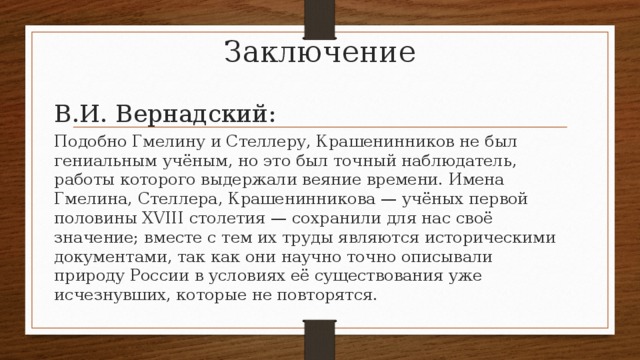 Заключение В.И. Вернадский: Подобно Гмелину и Стеллеру, Крашенинников не был гениальным учёным, но это был точный наблюдатель, работы которого выдержали веяние времени. Имена Гмелина, Стеллера, Крашенинникова — учёных первой половины XVIII столетия — сохранили для нас своё значение; вместе с тем их труды являются историческими документами, так как они научно точно описывали природу России в условиях её существования уже исчезнувших, которые не повторятся. 