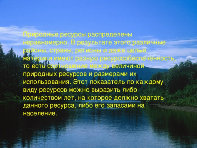 Природные ресурсы распределены неравномерно. В результате этого различные районы, страны, регионы и даже целые материки имеют разную ресурсообеспеченность, то есть соотношение между величиной природных ресурсов и размерами их использования. Этот показатель по каждому виду ресурсов можно выразить либо количеством лет, на которое должно хватать данного ресурса, либо его запасами на население. 
