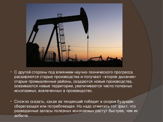 С другой стороны под влиянием научно-технического прогресса расширяются старые производства и получают «второе дыхание» старые промышленные районы, создаются новые производства, осваиваются новые территории, увеличивается число полезных ископаемых, вовлеченных в производство. Сложно сказать, какая из тенденций победит в скором будущем: сберегающая или потребляющая. Но надо отметить тот факт, что разведанные запасы полезных ископаемых растут быстрее, чем их добыча. 