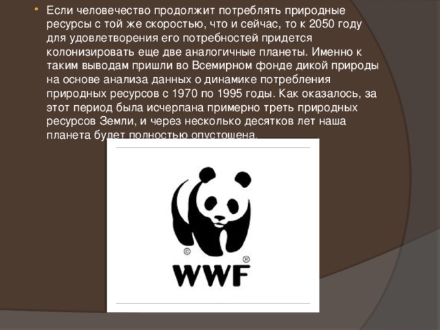Если человечество продолжит потреблять природные ресурсы с той же скоростью, что и сейчас, то к 2050 году для удовлетворения его потребностей придется колонизировать еще две аналогичные планеты. Именно к таким выводам пришли во Всемирном фонде дикой природы на основе анализа данных о динамике потребления природных ресурсов с 1970 по 1995 годы. Как оказалось, за этот период была исчерпана примерно треть природных ресурсов Земли, и через несколько десятков лет наша планета будет полностью опустошена. 