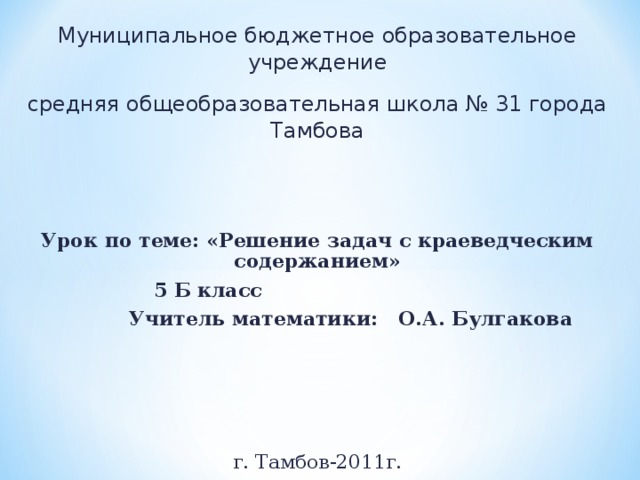 Муниципальное бюджетное образовательное учреждение средняя общеобразовательная школа № 31 города Тамбова Урок по теме: «Решение задач с краеведческим содержанием»  5 Б класс   Учитель математики: О.А. Булгакова     г. Тамбов-2011г. 