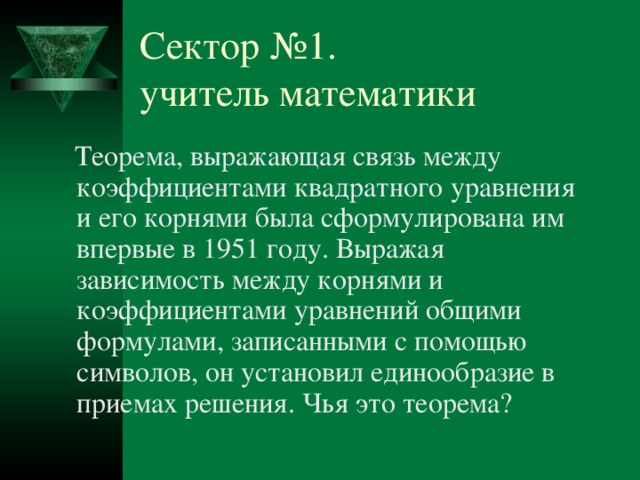 Сектор №1.  учитель математики  Теорема, выражающая связь между коэффициентами квадратного уравнения и его корнями была сформулирована им впервые в 1951 году. Выражая зависимость между корнями и коэффициентами уравнений общими формулами, записанными с помощью символов, он установил единообразие в приемах решения. Чья это теорема? № 1 