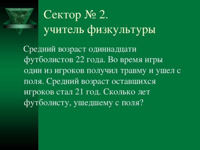 Сектор № 2.  учитель физкультуры  Средний возраст одиннадцати футболистов 22 года. Во время игры один из игроков получил травму и ушел с поля. Средний возраст оставшихся игроков стал 21 год. Сколько лет футболисту, ушедшему с поля? № 2 