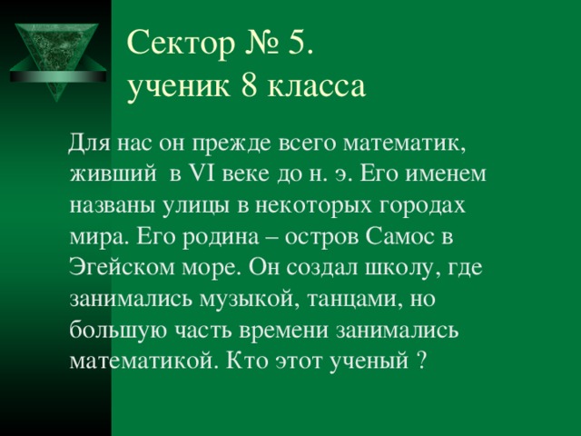 Сектор № 5.  ученик 8 класса  Для нас он прежде всего математик, живший в VI веке до н. э. Его именем названы улицы в некоторых городах мира. Его родина – остров Самос в Эгейском море. Он создал школу, где занимались музыкой, танцами, но большую часть времени занимались математикой. Кто этот ученый ? № 5 