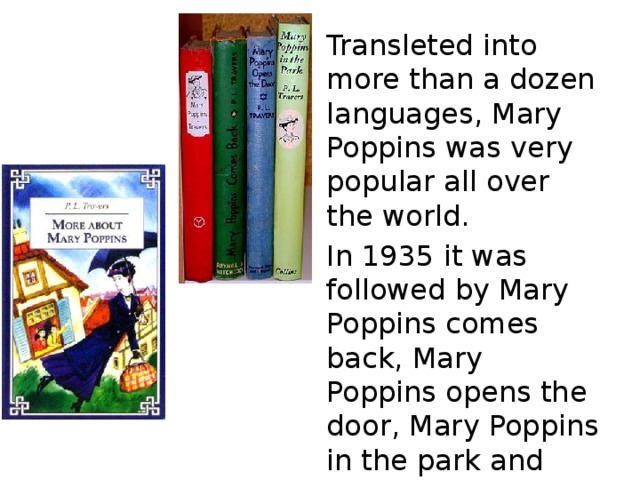 Transleted into more than a dozen languages, Mary Poppins was very popular all over the world. In 1935 it was followed by Mary Poppins comes back, Mary Poppins opens the door, Mary Poppins in the park and others. 