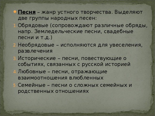Песня – жанр устного творчества. Выделяют две группы народных песен: Обрядовые (сопровождают различные обряды, напр. Земледельческие песни, свадебные песни и т.д.) Необрядовые – исполняются для увеселения, развлечения Исторические – песни, повествующие о событиях, связанных с русской историей Любовные – песни, отражающие взаимоотношения влюбленных Семейные – песни о сложных семейных и родственных отношениях 