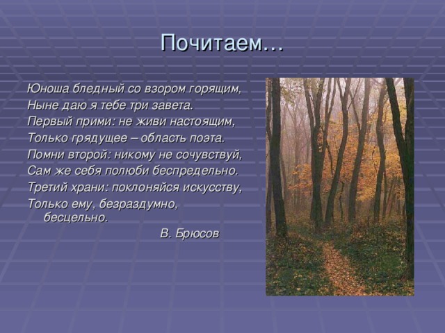 Почитаем… Юноша бледный со взором горящим, Ныне даю я тебе три завета. Первый прими: не живи настоящим, Только грядущее – область поэта. Помни второй: никому не сочувствуй, Сам же себя полюби беспредельно. Третий храни: поклоняйся искусству, Только ему, безраздумно, бесцельно.  В. Брюсов  