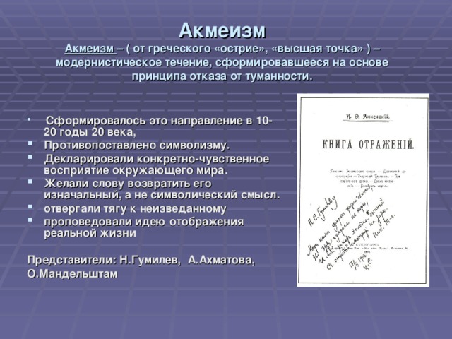 Акмеизм  Акмеизм – ( от греческого «острие», «высшая точка» ) – модернистическое течение, сформировавшееся на основе принципа отказа от туманности.  Сформировалось это направление в 10-20 годы 20 века, Противопоставлено символизму. Декларировали конкретно-чувственное восприятие окружающего мира. Желали слову возвратить его изначальный, а не символический смысл. отвергали тягу к неизведанному проповедовали идею отображения реальной жизни  Представители:  Н.Гумилев,  А.Ахматова, О.Мандельштам  