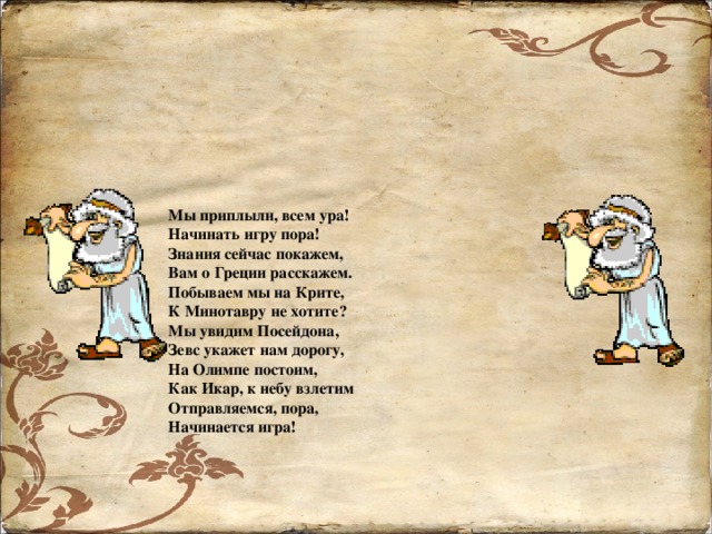 Мы приплыли, всем ура! Начинать игру пора! Знания сейчас покажем, Вам о Греции расскажем. Побываем мы на Крите, К Минотавру не хотите? Мы увидим Посейдона, Зевс укажет нам дорогу, На Олимпе постоим, Как Икар, к небу взлетим Отправляемся, пора, Начинается игра!