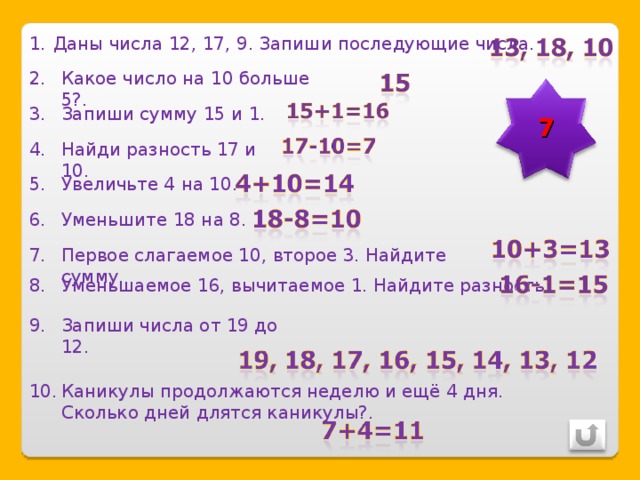Даны числа 12, 17, 9. Запиши последующие числа. Какое число на 10 больше 5?. 7 Запиши сумму 15 и 1. Найди разность 17 и 10. Увеличьте 4 на 10. Уменьшите 18 на 8. Первое слагаемое 10, второе 3. Найдите сумму. Уменьшаемое 16, вычитаемое 1. Найдите разность. Запиши числа от 19 до 12. Каникулы продолжаются неделю и ещё 4 дня. Сколько дней длятся каникулы?. 