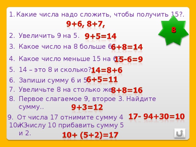 Какие числа надо сложить, чтобы получить 15?. 8 Увеличить 9 на 5. Какое число на 8 больше 6? Какое число меньше 15 на 6? 14 – это 8 и сколько? Запиши сумму 6 и 5. Увеличьте 8 на столько же. Первое слагаемое 9, второе 3. Найдите сумму.. От числа 17 отнимите сумму 4 и 3 К числу 10 прибавить сумму 5 и 2. 