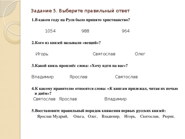 Задание 5. Выберите правильный ответ   1.В каком году на Руси было принято христианство?    1054  988  964   2.Кого из князей называли «вещий»?  Игорь  Святослав  Олег   3.Какой князь произнёс слова: «Хочу идти на вас»? Владимир  Ярослав  Святослав   4.К какому правителю относятся слова: «К книгам прилежал, читая их ночью и днём»?  Святослав  Ярослав  Владимир   5.Восстановите правильный порядок княжения первых русских князей:  Ярослав Мудрый, Ольга, Олег, Владимир, Игорь, Святослав, Рюрик. 