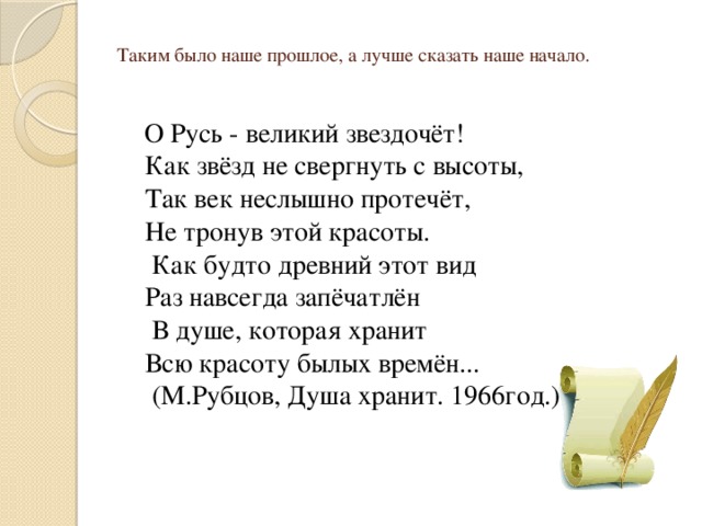   Таким было наше прошлое, а лучше сказать наше начало.        О Русь - великий звездочёт!  Как звёзд не свергнуть с высоты,  Так век неслышно протечёт,  Не тронув этой красоты.  Как будто древний этот вид  Раз навсегда запёчатлён  В душе, которая хранит  Всю красоту былых времён...  (М.Рубцов, Душа хранит. 1966год.) 