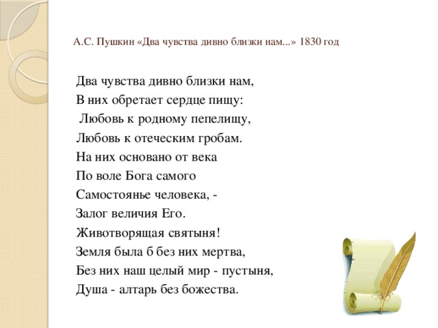 А.С. Пушкин «Два чувства дивно близки нам...» 1830 год Два чувства дивно близки нам, В них обретает сердце пищу:  Любовь к родному пепелищу, Любовь к отеческим гробам. На них основано от века По воле Бога самого Самостоянье человека, - Залог величия Его. Животворящая святыня! Земля была б без них мертва, Без них наш целый мир - пустыня, Душа - алтарь без божества. 