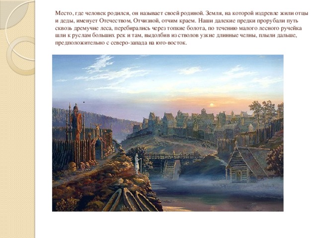   Место, где человек родился, он называет своей родиной. Земля, на которой издревле жили отцы и деды, именует Отечеством, Отчизной, отчим краем.  Наши далекие предки прорубали путь сквозь дремучие леса, перебирались через топкие болота, по течению малого лесного ручейка шли к руслам больших рек и там, выдолбив из стволов узкие длинные челны, плыли дальше, предположительно с северо-запада на юго-восток.    . 