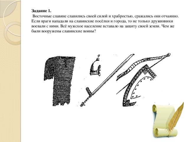 Задание 1.  Восточные славяне славились своей силой и храбростью, сражались они отчаянно. Если враги нападали на славянские посёлки и города, то не только дружинники воевали с ними. Всё мужское население вставало на защиту своей земли. Чем же были вооружены славянские воины? 