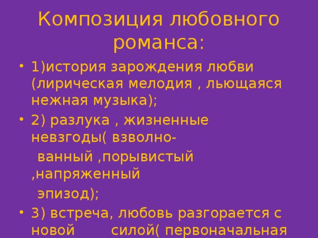Композиция любовного романса: 1)история зарождения любви (лирическая мелодия , льющаяся нежная музыка); 2) разлука , жизненные невзгоды( взволно-  ванный ,порывистый ,напряженный  эпизод); 3) встреча, любовь разгорается с новой силой( первоначальная мелодия , востор-  жененный характер музыки). 