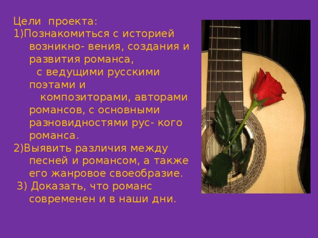 Цели проекта: 1)Познакомиться с историей возникно- вения, создания и развития романса,  с ведущими русскими поэтами и  композиторами, авторами романсов, с основными разновидностями рус- кого романса. 2)Выявить различия между песней и романсом, а также его жанровое своеобразие.  3) Доказать, что романс современен и в наши дни. 