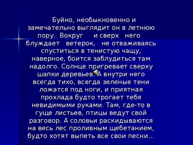  Буйно, необыкновенно и замечательно выглядит он в летнюю пору. Вокруг и сверх него блуждает ветерок, не отваживаясь спуститься в тенистую чащу, наверное, боится заблудиться там надолго. Солнце пригревает сверху шапки деревьев. А внутри него всегда тихо, всегда зеленые тени ложатся под ноги, и приятная прохлада будто трогает тебя невидимыми руками. Там, где-то в гуще листьев, птицы ведут свой разговор. А соловьи раскидываются на весь лес проливным щебетанием, будто хотят выпеть все свои песни… 