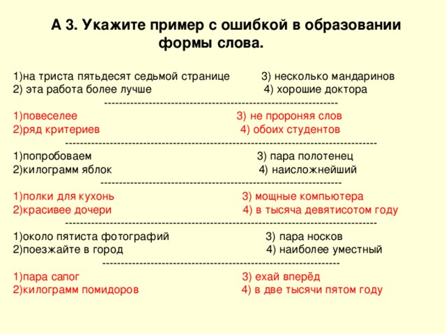  А 3. Укажите пример с ошибкой в образовании  формы слова.  на триста пятьдесят седьмой странице 3) несколько мандаринов 2) эта работа более лучше 4) хорошие доктора --------------------------------------------------------------- повеселее 3) не пророняя слов ряд критериев 4) обоих студентов ------------------------------------------------------------------------------------ попробоваем 3) пара полотенец килограмм яблок 4) наисложнейший ----------------------------------------------------------------- полки для кухонь 3) мощные компьютера красивее дочери 4) в тысяча девятисотом году ------------------------------------------------------------------------------------ около пятиста фотографий 3) пара носков поезжайте в город 4) наиболее уместный ---------------------------------------------------------------- пара сапог 3) ехай вперёд килограмм помидоров 4) в две тысячи пятом году  