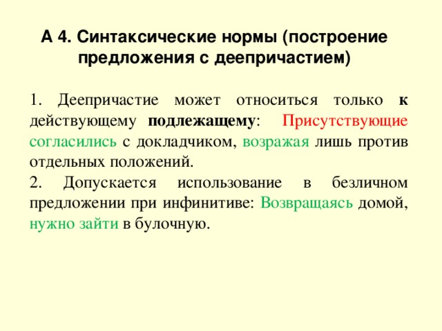 А 4. Синтаксические нормы (построение предложения с деепричастием) 1. Деепричастие может относиться только к действующему подлежащему : Присутствующие согласились с докладчиком, возражая лишь против отдельных положений. 2. Допускается использование в безличном предложении при инфинитиве: Возвращаясь домой, нужно зайти в булочную. 