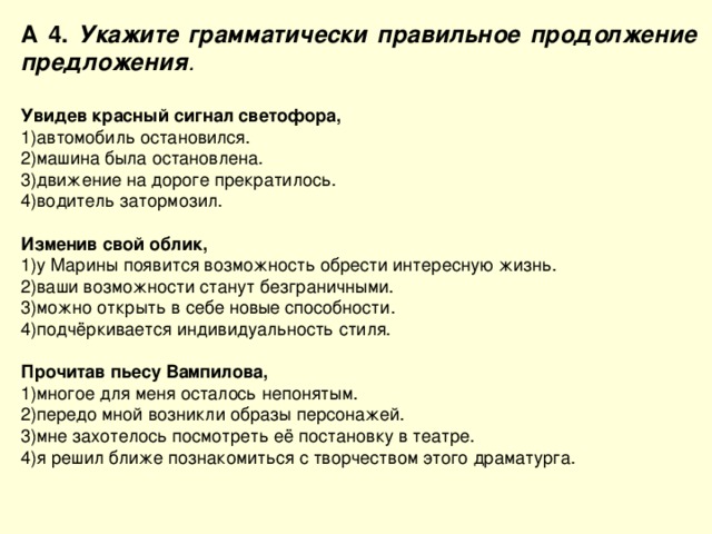 А 4. Укажите грамматически правильное продолжение предложения .  Увидев красный сигнал светофора, автомобиль остановился. машина была остановлена. движение на дороге прекратилось. водитель затормозил. Изменив свой облик, у Марины появится возможность обрести интересную жизнь. ваши возможности станут безграничными. можно открыть в себе новые способности. подчёркивается индивидуальность стиля. Прочитав пьесу Вампилова, многое для меня осталось непонятым. передо мной возникли образы персонажей. мне захотелось посмотреть её постановку в театре. я решил ближе познакомиться с творчеством этого драматурга. 