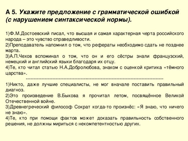 А 5. Укажите предложение с грамматической ошибкой (с нарушением синтаксической нормы).  Ф.М.Достоевский писал, что высшая и самая характерная черта российского народа – это чувство справедливости. Преподаватель напомнил о том, что рефераты необходимо сдать не позднее марта. А.П.Чехов вспоминал о том, что он и его сёстры знали французский, немецкий и английский языки благодаря их отцу. Те, кто читал статью Н.А.Добролюбова, знаком с оценкой критика «тёмного царства». ---------------------------------------------------------------------------------------- Никто, даже лучшие специалисты, не мог вначале поставить правильный диагноз. Это произведение В.Быкова я прочитал летом, посвящённое Великой Отечественной войне. Древнегреческий философ Сократ когда-то произнёс: «Я знаю, что ничего не знаю». Те, кто при помощи фактов может доказать правильность собственного решения, не должны мириться с некомпетентностью других. 