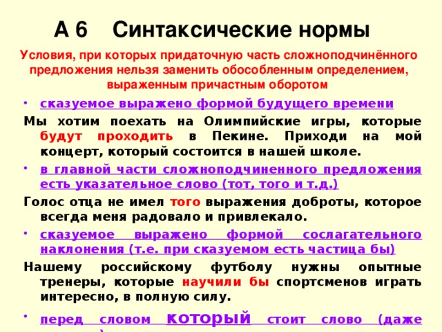 А 6 Синтаксические нормы Условия, при которых придаточную часть сложноподчинённого предложения нельзя заменить обособленным определением, выраженным причастным оборотом сказуемое выражено формой будущего времени Мы хотим поехать на Олимпийские игры, которые будут проходить в Пекине. Приходи на мой концерт, который состоится в нашей школе. в главной части сложноподчиненного предложения есть указательное слово (тот, того и т.д.) Голос отца не имел того выражения доброты, которое всегда меня радовало и привлекало. сказуемое выражено формой сослагательного наклонения (т.е. при сказуемом есть частица бы) Нашему российскому футболу нужны опытные тренеры, которые научили бы спортсменов играть интересно, в полную силу. перед словом который стоит слово (даже предлог) Здесь начинался старинный графский парк, в густой зелени которого были разбросаны красивые дачи, цветники, оранжереи и фонтаны.  