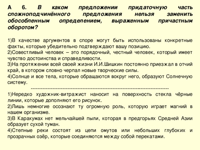 А 6. В каком предложении придаточную часть сложноподчинённого предложения нельзя заменить обособленным определением, выраженным причастным оборотом?  В качестве аргументов в споре могут быть использованы конкретные факты, которые убедительно подтверждают вашу позицию. Совестливый человек – это порядочный, честный человек, который имеет чувство достоинства и справедливости. На протяжении всей своей жизни И.И.Шишкин постоянно приезжал в отчий край, в котором словно черпал новые творческие силы. Солнце и все тела, которые обращаются вокруг него, образуют Солнечную систему. ----------------------------------------------------------------------------------- Нередко художник-витражист наносит на поверхность стекла чёрные линии, которые дополняют его рисунок. Лишь немногие осознают ту огромную роль, которую играет магний в нашем организме. В Каракумах нет мельчайшей пыли, которая в предгорьях Средней Азии образует сухой туман. Степные реки состоят из цепи омутов или небольших глубоких и прозрачных озёр, которые соединяются между собой перекатами. 