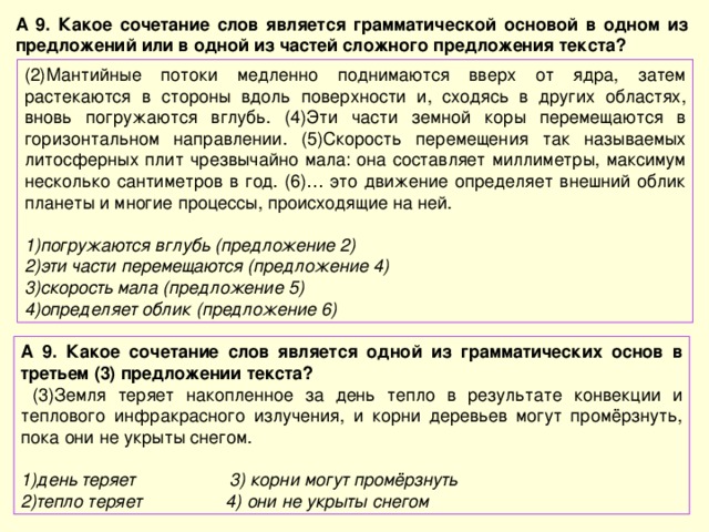 А 9. Какое сочетание слов является грамматической основой в одном из предложений или в одной из частей сложного предложения текста? (2)Мантийные потоки медленно поднимаются вверх от ядра, затем растекаются в стороны вдоль поверхности и, сходясь в других областях, вновь погружаются вглубь. (4)Эти части земной коры перемещаются в горизонтальном направлении. (5)Скорость перемещения так называемых литосферных плит чрезвычайно мала: она составляет миллиметры, максимум несколько сантиметров в год. (6)… это движение определяет внешний облик планеты и многие процессы, происходящие на ней. погружаются вглубь (предложение 2) эти части перемещаются (предложение 4) скорость мала (предложение 5) определяет облик (предложение 6) А 9. Какое сочетание слов является одной из грамматических основ в третьем (3) предложении текста?  (3)Земля теряет накопленное за день тепло в результате конвекции и теплового инфракрасного излучения, и корни деревьев могут промёрзнуть, пока они не укрыты снегом. день теряет 3) корни могут промёрзнуть тепло теряет 4) они не укрыты снегом 