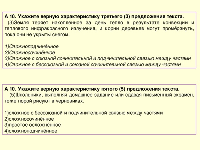 А 10. Укажите верную характеристику третьего (3) предложения текста.  (3)Земля теряет накопленное за день тепло в результате конвекции и теплового инфракрасного излучения, и корни деревьев могут промёрзнуть, пока они не укрыты снегом. Сложноподчинённое Сложносочинённое Сложное с союзной сочинительной и подчинительной связью между частями Сложное с бессоюзной и союзной сочинительной связью между частями А 10. Укажите верную характеристику пятого (5) предложения текста.  (5)Школьники, выполняя домашнее задание или сдавая письменный экзамен, тоже порой рисуют в черновиках. сложное с бессоюзной и подчинительной связью между частями сложносочинённое простое осложнённое сложноподчинённое 