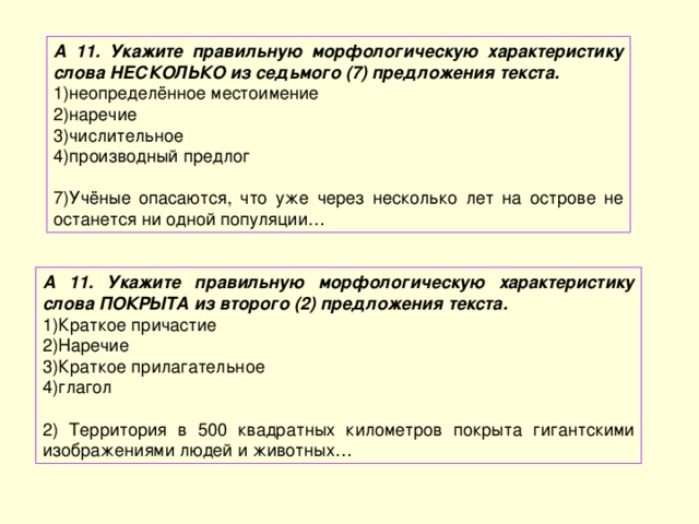 А 11. Укажите правильную морфологическую характеристику слова НЕСКОЛЬКО из седьмого (7) предложения текста. неопределённое местоимение наречие числительное производный предлог 7)Учёные опасаются, что уже через несколько лет на острове не останется ни одной популяции… А 11. Укажите правильную морфологическую характеристику слова ПОКРЫТА из второго (2) предложения текста. Краткое причастие Наречие Краткое прилагательное глагол 2) Территория в 500 квадратных километров покрыта гигантскими изображениями людей и животных… 