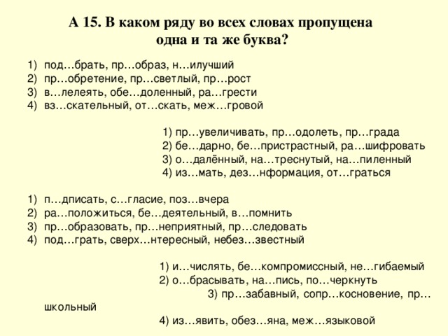 А 15. В каком ряду во всех словах пропущена  одна и та же буква? под…брать, пр…образ, н…илучший пр…обретение, пр…светлый, пр…рост в…лелеять, обе…доленный, ра…грести вз…скательный, от…скать, меж…гровой  1) пр…увеличивать, пр…одолеть, пр…града  2) бе…дарно, бе…пристрастный, ра…шифровать  3) о…далённый, на…треснутый, на…пиленный  4) из…мать, дез…нформация, от…граться п…дписать, с…гласие, поз…вчера ра…положиться, бе…деятельный, в…помнить пр…образовать, пр…неприятный, пр…следовать под…грать, сверх…нтересный, небез…звестный  1) и…числять, бе…компромиссный, не…гибаемый  2) о…брасывать, на…пись, по…черкнуть  3) пр…забавный, сопр…косновение, пр…школьный  4) из…явить, обез…яна, меж…языковой 