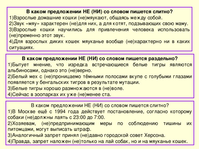 В каком предложении НЕ (НИ) со словом пишется слитно? Взрослые домашние кошки (не)мяукают, общаясь между собой. Звук «мяу» характерен (не)для них, а для котят, подзывающих свою маму. Взрослые кошки научились для привлечения человека использовать (не)пременно этот звук. Для взрослых диких кошек мяуканье вообще (не)характерно ни в каких ситуациях. В каком предложении НЕ (НИ) со словом пишется раздельно? Бытует мнение, что изредка встречающиеся белые тигры являются альбиносами, однако это (не)верно. Белый мех с (не)проницаемо тёмными полосами вкупе с голубыми глазами появляется у бенгальских тигров в результате мутации. Белые тигры хорошо размножаются в (не)воле. Сейчас в зоопарках их уже (не)менее ста. В каком предложении НЕ (НИ) со словом пишется слитно? В Москве ещё с 1994 года действует постановление, согласно которому собаки (не)должны лаять с 23:00 до 7:00. Хозяевам, (не)предпринимающим меры по соблюдению тишины их питомцами, могут выписать штраф. Аналогичный запрет принял (не)давно городской совет Херсона. Правда, запрет наложен (не)только на лай собак, но и на мяуканье кошек. 