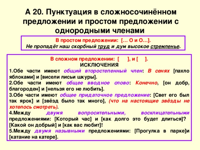 А 20. Пунктуация в сложносочинённом предложении и простом предложении с однородными членами В простом предложении: [… О и О…]. Не пропадёт наш скорбный труд и дум высокое стремленье . В сложном предложении: [ ], и [ ]. ИСКЛЮЧЕНИЯ Обе части имеют общий второстепенный член : В сенях [пахло яблоками] и [висели лисьи шкуры]. Обе части имеют общее вводное слово : Конечно , [он добр, благороден] и [нельзя его не любить]. Обе части имеют общее придаточное предложение : [Свет его был так ярок] и [звёзд было так много], (что на настоящие звёзды не хотелось смотреть) . Между двумя  вопросительными, восклицательными предложениями: [Который час] и [как долго это будет длиться]? [Какой он добрый] и [как вас любит]! Между двумя  назывными предложениями: [Прогулка в парке]и [катание на катере]. 