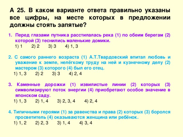 А 25. В каком варианте ответа правильно указаны все цифры, на месте которых в предложении должны стоять запятые? Перед глазами путника расстилалась река (1) по обеим берегам (2) которой (3) теснились маленькие домики.  1) 1 2) 2 3) 3 4) 1, 3 2. С самого раннего возраста (1) А.Т.Твардовский впитал любовь и уважение к земле, нелёгкому труду на ней и кузнечному делу (2) мастером (3) которого (4) был его отец.  1) 1, 3 2) 2 3) 3 4) 2, 4 3. Каменные дорожки (1) извилистые линии (2) которых (3) символизируют поток энергии (4) приобретают особое значение в японском саду.  1) 1, 3 2) 1, 4 3) 2, 3, 4 4) 2, 4 4. Типичными героями (1) за равенства и права (2) которых (3) боролся просветитель (4) оказываются женщина или ребёнок.  1) 1, 2 2) 2, 3 3) 1, 4 4) 3, 4 