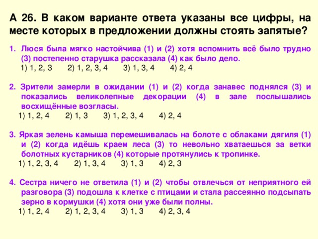 А 26. В каком варианте ответа указаны все цифры, на месте которых в предложении должны стоять запятые? Люся была мягко настойчива (1) и (2) хотя вспомнить всё было трудно (3) постепенно старушка рассказала (4) как было дело.  1) 1, 2, 3 2) 1, 2, 3, 4 3) 1, 3, 4 4) 2, 4 2. Зрители замерли в ожидании (1) и (2) когда занавес поднялся (3) и показались великолепные декорации (4) в зале послышались восхищённые возгласы.  1) 1, 2, 4 2) 1, 3 3) 1, 2, 3, 4 4) 2, 4 3. Яркая зелень камыша перемешивалась на болоте с облаками дягиля (1) и (2) когда идёшь краем леса (3) то невольно хватаешься за ветки болотных кустарников (4) которые протянулись к тропинке.  1) 1, 2, 3, 4 2) 1, 3, 4 3) 1, 3 4) 2, 3 4. Сестра ничего не ответила (1) и (2) чтобы отвлечься от неприятного ей разговора (3) подошла к клетке с птицами и стала рассеянно подсыпать зерно в кормушки (4) хотя они уже были полны.  1) 1, 2, 4 2) 1, 2, 3, 4 3) 1, 3 4) 2, 3, 4 